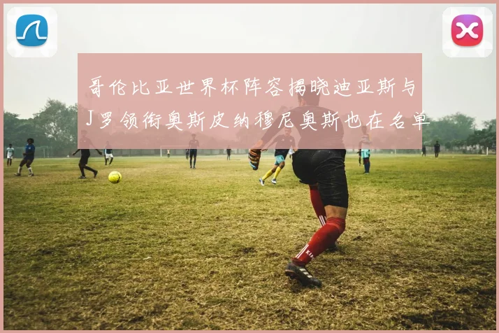 哥伦比亚世界杯阵容揭晓迪亚斯与J罗领衔奥斯皮纳穆尼奥斯也在名单中