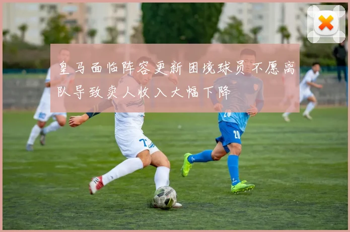 皇马面临阵容更新困境球员不愿离队导致卖人收入大幅下降