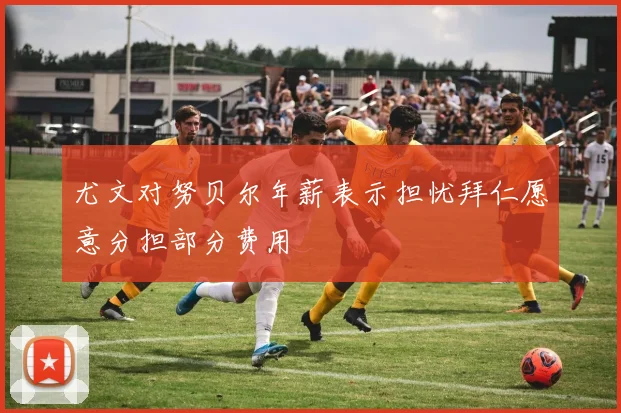 尤文对努贝尔年薪表示担忧拜仁愿意分担部分费用