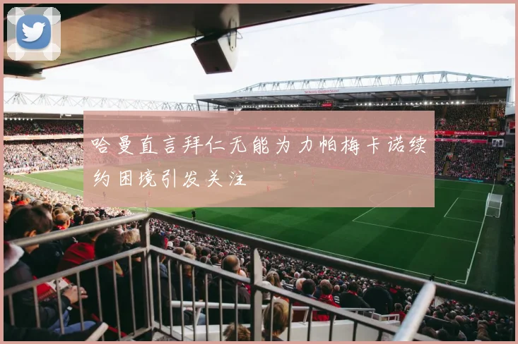 哈曼直言拜仁无能为力帕梅卡诺续约困境引发关注
