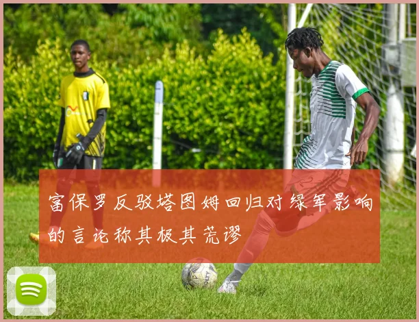 富保罗反驳塔图姆回归对绿军影响的言论称其极其荒谬