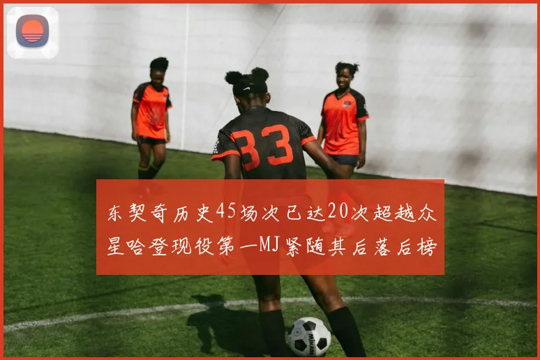 东契奇历史45场次已达20次超越众星哈登现役第一MJ紧随其后落后榜首100场