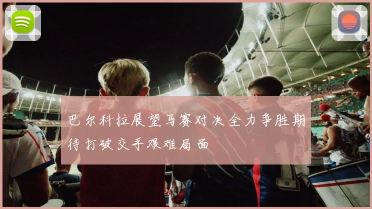 巴尔科拉展望马赛对决全力争胜期待打破交手艰难局面