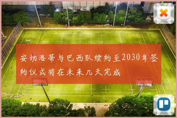 安切洛蒂与巴西队续约至2030年签约仪式将在未来几天完成