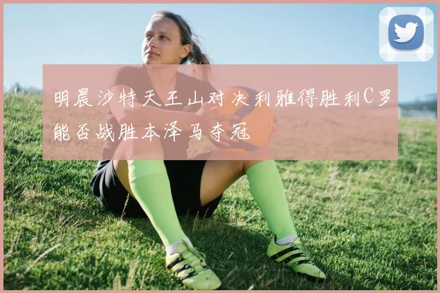 明晨沙特天王山对决利雅得胜利C罗能否战胜本泽马夺冠