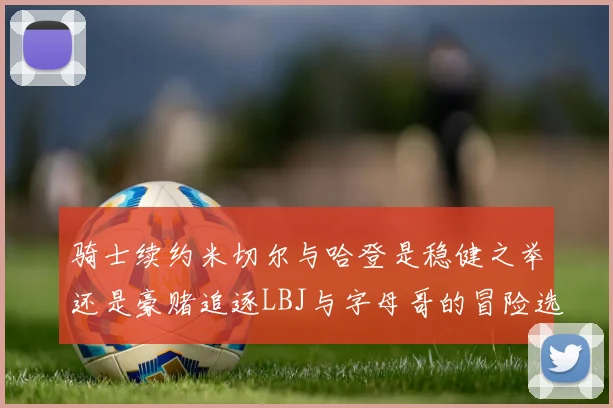 骑士续约米切尔与哈登是稳健之举还是豪赌追逐LBJ与字母哥的冒险选择