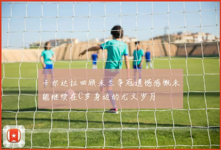 卡尔达拉回顾米兰争冠遗憾感慨未能继续在C罗身边的尤文岁月