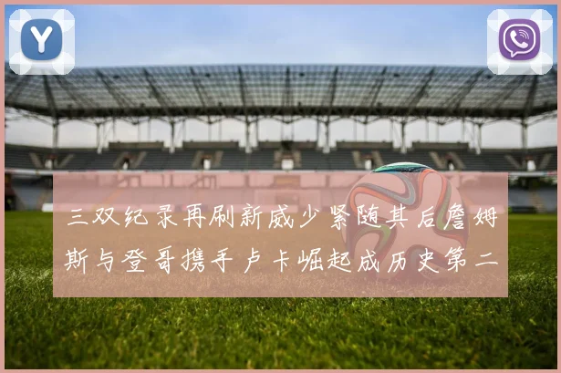 三双纪录再刷新威少紧随其后詹姆斯与登哥携手卢卡崛起成历史第二