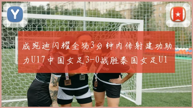 成宛迪闪耀全场3分钟内传射建功助力U17中国女足3-0战胜泰国女足U17