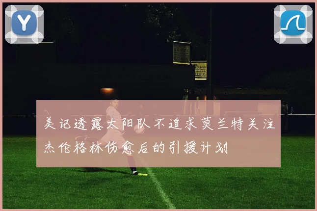 美记透露太阳队不追求莫兰特关注杰伦格林伤愈后的引援计划