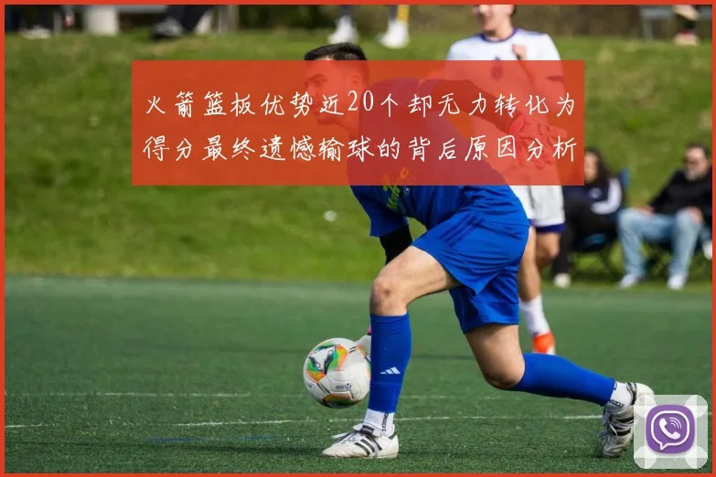 火箭篮板优势近20个却无力转化为得分最终遗憾输球的背后原因分析