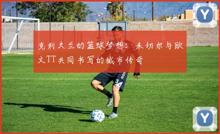 克利夫兰的篮球梦想：米切尔与欧文TT共同书写的城市传奇
