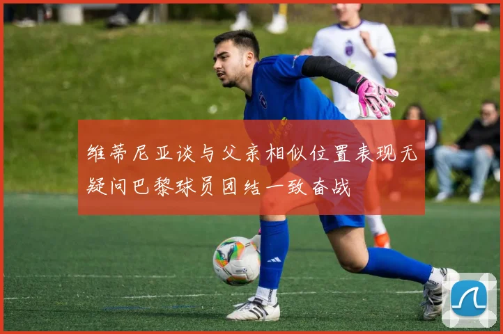 维蒂尼亚谈与父亲相似位置表现无疑问巴黎球员团结一致奋战