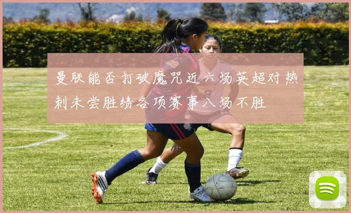 曼联能否打破魔咒近六场英超对热刺未尝胜绩各项赛事八场不胜