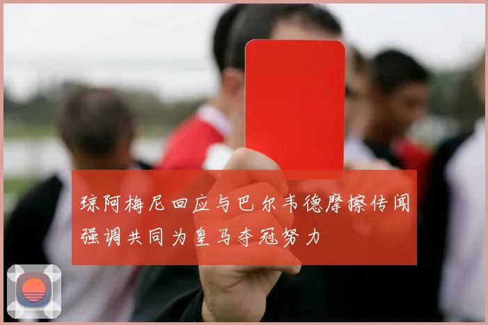 琼阿梅尼回应与巴尔韦德摩擦传闻强调共同为皇马夺冠努力