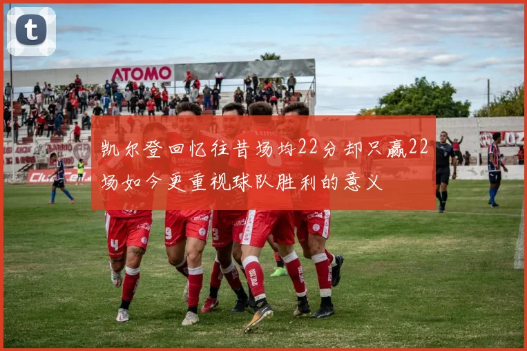 凯尔登回忆往昔场均22分却只赢22场如今更重视球队胜利的意义