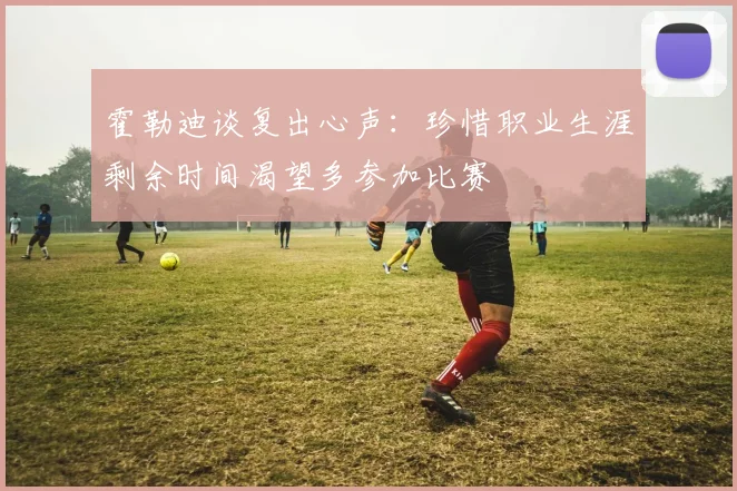 霍勒迪谈复出心声：珍惜职业生涯剩余时间渴望多参加比赛